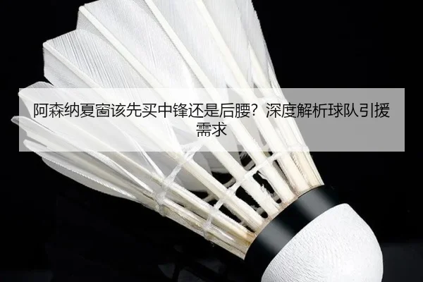 阿森纳夏窗该先买中锋还是后腰？深度解析球队引援需求